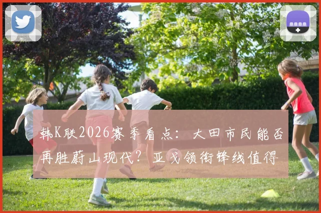 韩K联2026赛季看点：大田市民能否再胜蔚山现代？亚戈领衔锋线值得关注