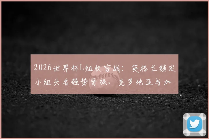 2026世界杯L组收官战：英格兰锁定小组头名强势晋级，克罗地亚与加纳携手出线全回顾