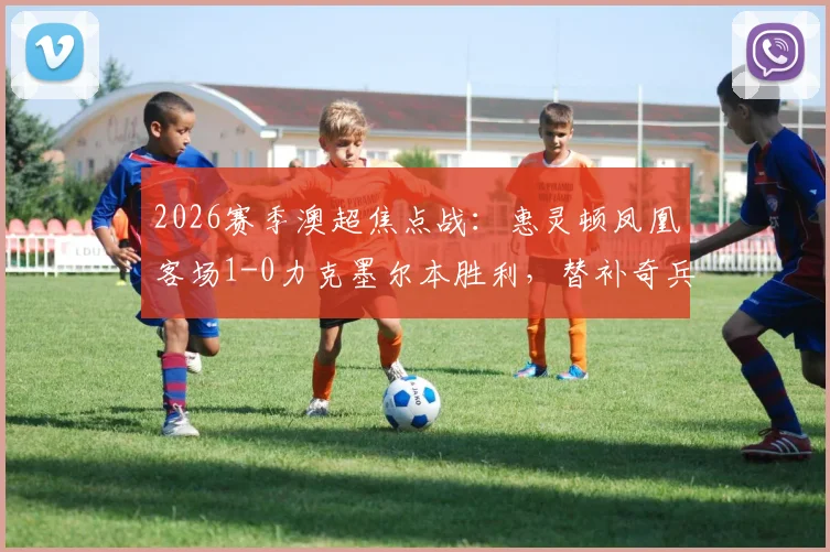 2026赛季澳超焦点战：惠灵顿凤凰客场1-0力克墨尔本胜利，替补奇兵卡图姆一击制胜