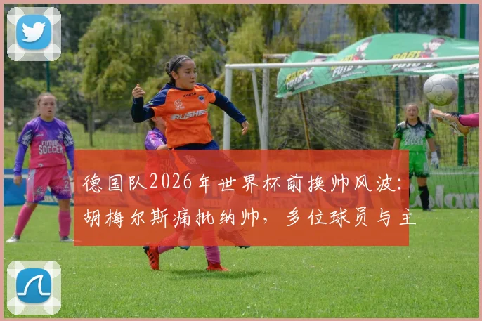 德国队2026年世界杯前换帅风波：胡梅尔斯痛批纳帅，多位球员与主帅矛盾激化，完整事件时间线梳理