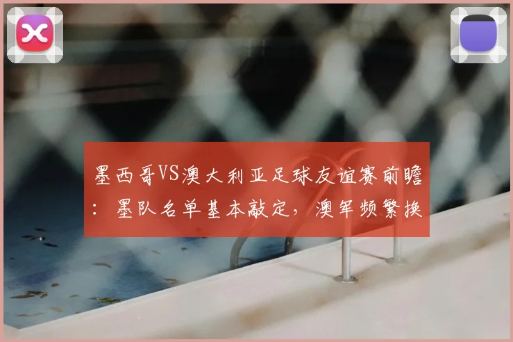 墨西哥VS澳大利亚足球友谊赛前瞻:墨队名单基本敲定,澳军频繁换将意在2026世界杯练兵