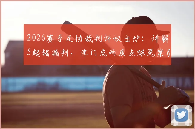 2026赛季足协裁判评议出炉：详解5起错漏判，津门虎两度点球冤案引热议