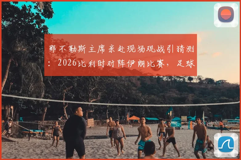 那不勒斯主席亲赴现场观战引猜测：2026比利时对阵伊朗比赛，足球高层考察球员动向解析