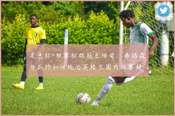 足总杯+联赛杯双冠王传奇：弗格森与瓜帅如何统治英格兰国内杯赛超过三次？深度剖析其独门战术