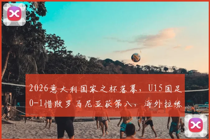 2026意大利国家之杯落幕，U15国足0-1惜败罗马尼亚获第八，海外拉练暴露哪些问题？
