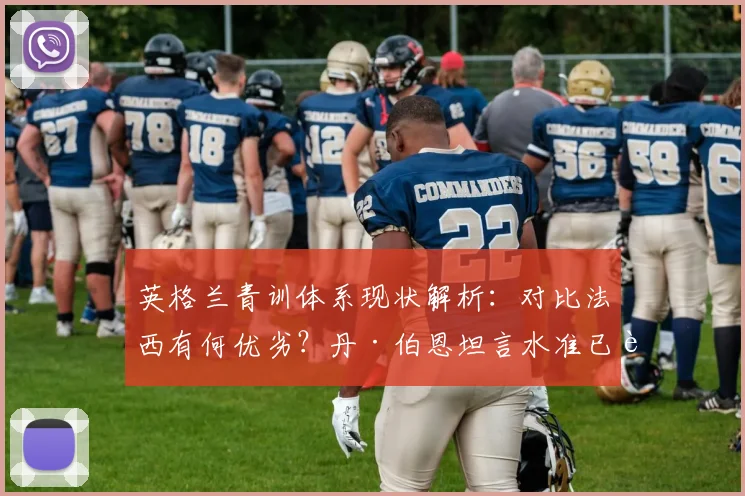 英格兰青训体系现状解析：对比法西有何优劣？丹·伯恩坦言水准已能持平，未来展望至2026