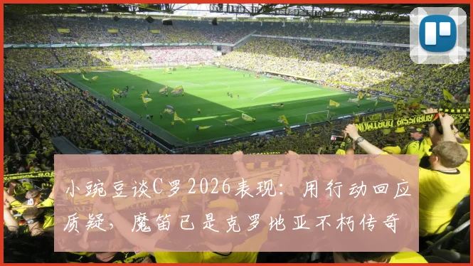 小豌豆谈C罗2026表现：用行动回应质疑，魔笛已是克罗地亚不朽传奇，两人如何定义伟大
