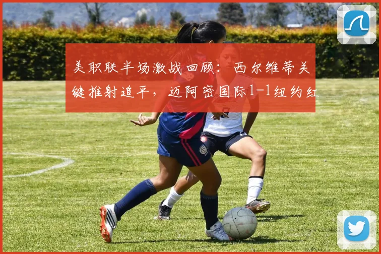 美职联半场激战回顾：西尔维蒂关键推射追平，迈阿密国际1-1纽约红牛，附半场数据深度解析与战术看点