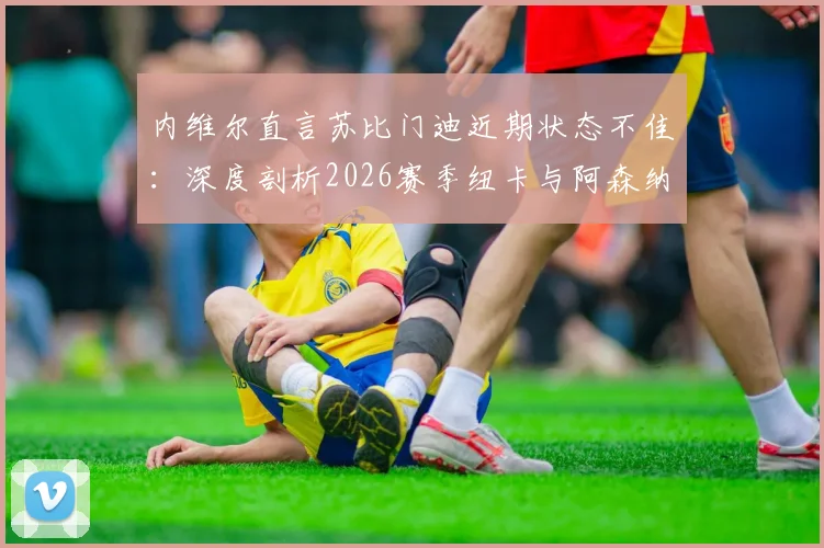 内维尔直言苏比门迪近期状态不佳：深度剖析2026赛季纽卡与阿森纳中场真实差距