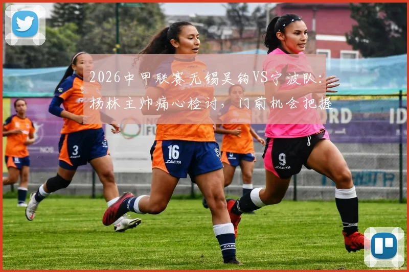 2026中甲联赛无锡吴钩VS宁波队:杨林主帅痛心检讨,门前机会把握成胜负关键,附比赛技术分析