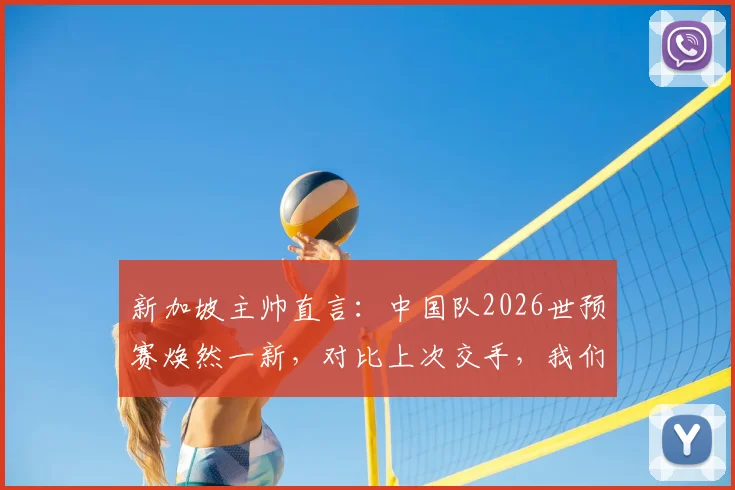 新加坡主帅直言：中国队2026世预赛焕然一新，对比上次交手，我们面临全新挑战