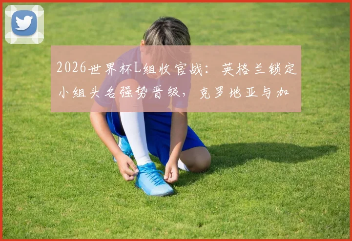 2026世界杯L组收官战：英格兰锁定小组头名强势晋级，克罗地亚与加纳携手出线全回顾