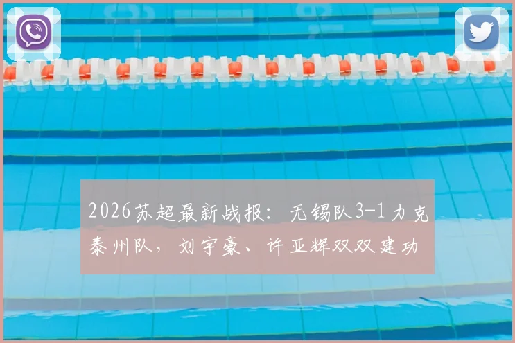 2026苏超最新战报：无锡队3-1力克泰州队，刘宇豪、许亚辉双双建功，附最新积分榜解读