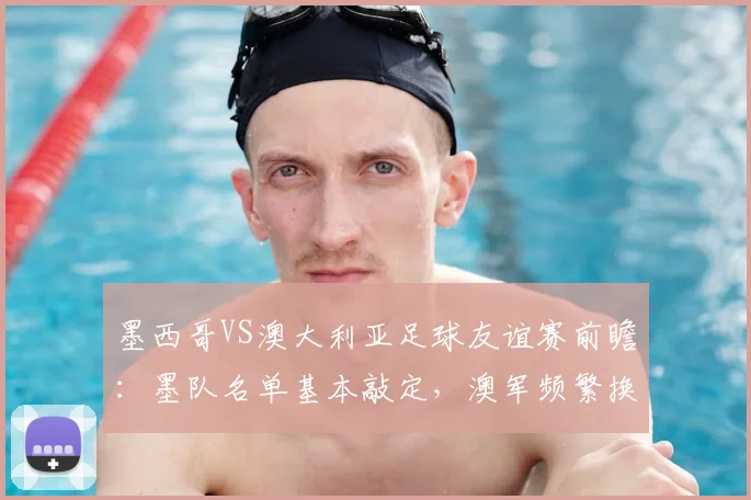墨西哥VS澳大利亚足球友谊赛前瞻：墨队名单基本敲定，澳军频繁换将意在2026世界杯练兵