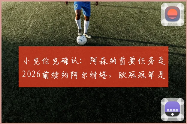 小克伦克确认：阿森纳首要任务是2026前续约阿尔特塔，欧冠冠军是终极梦想