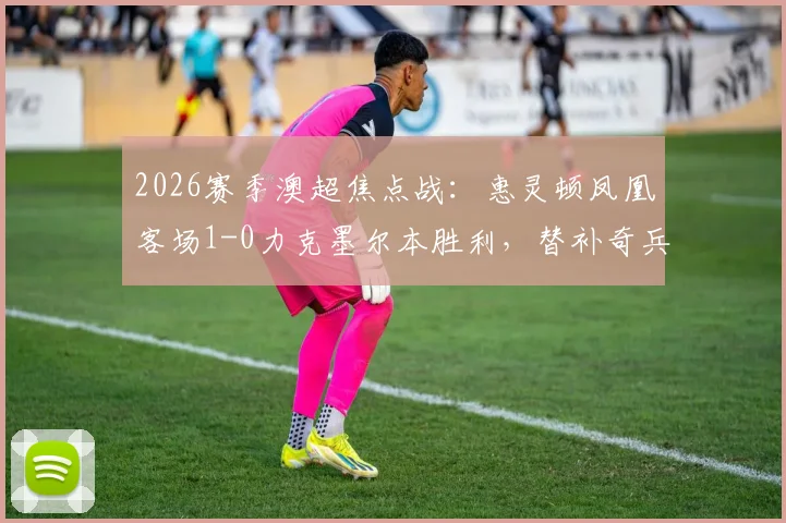 2026赛季澳超焦点战：惠灵顿凤凰客场1-0力克墨尔本胜利，替补奇兵卡图姆一击制胜