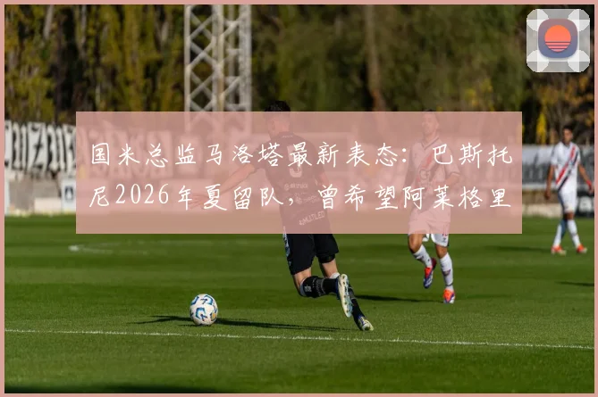 国米总监马洛塔最新表态：巴斯托尼2026年夏留队，曾希望阿莱格里来执教国际米兰
