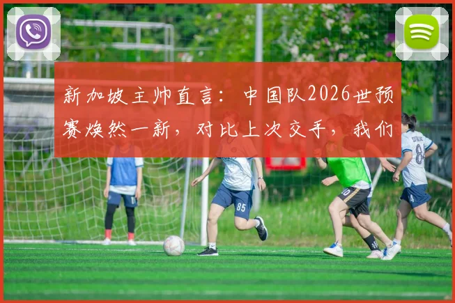 新加坡主帅直言：中国队2026世预赛焕然一新，对比上次交手，我们面临全新挑战
