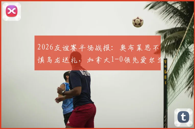 2026友谊赛半场战报：奥布莱恩不慎乌龙送礼，加拿大1-0领先爱尔兰，赛事焦点回顾