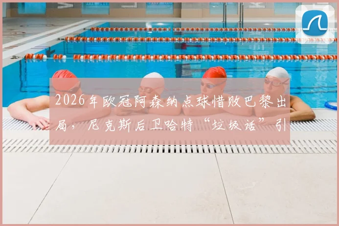 2026年欧冠阿森纳点球惜败巴黎出局，尼克斯后卫哈特“垃圾话”引热议，复盘枪手失利关键点