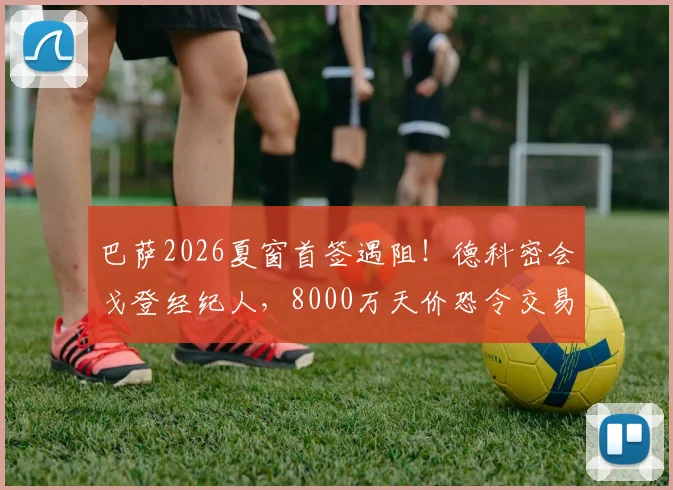 巴萨2026夏窗首签遇阻！德科密会戈登经纪人，8000万天价恐令交易告吹，备选方案有哪些？